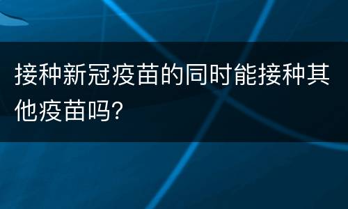 接种新冠疫苗的同时能接种其他疫苗吗？