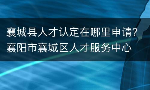 襄城县人才认定在哪里申请? 襄阳市襄城区人才服务中心