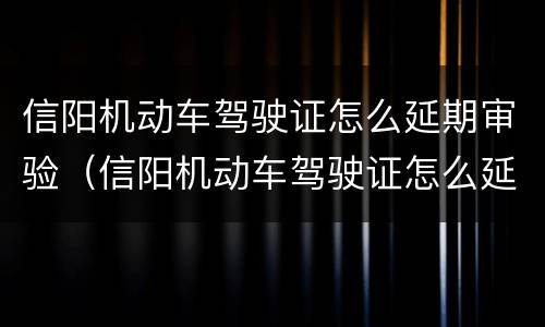 信阳机动车驾驶证怎么延期审验（信阳机动车驾驶证怎么延期审验的）