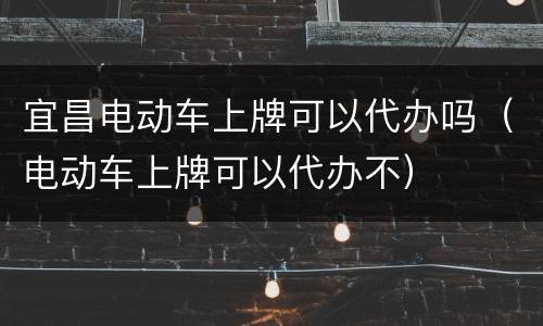 宜昌电动车上牌可以代办吗（电动车上牌可以代办不）