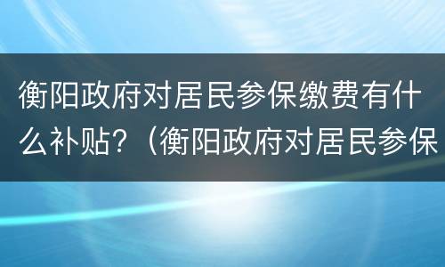 衡阳政府对居民参保缴费有什么补贴?（衡阳政府对居民参保缴费有什么补贴吗）