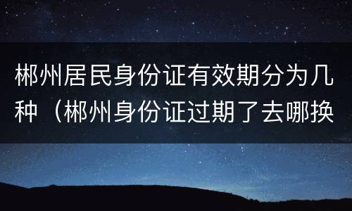 郴州居民身份证有效期分为几种（郴州身份证过期了去哪换）