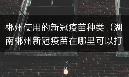 郴州使用的新冠疫苗种类（湖南郴州新冠疫苗在哪里可以打）