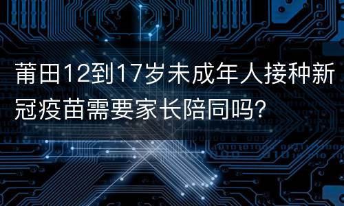 莆田12到17岁未成年人接种新冠疫苗需要家长陪同吗？