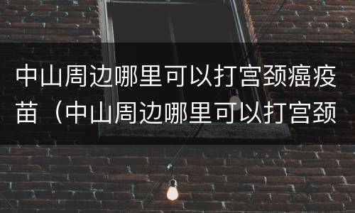 中山周边哪里可以打宫颈癌疫苗（中山周边哪里可以打宫颈癌疫苗的）