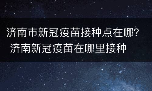 济南市新冠疫苗接种点在哪？ 济南新冠疫苗在哪里接种
