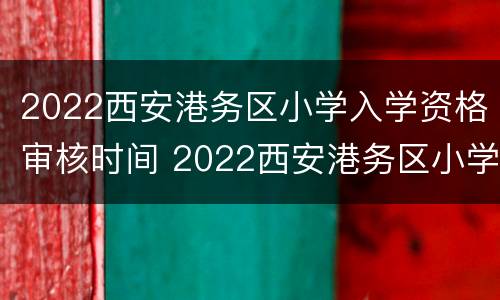 2022西安港务区小学入学资格审核时间 2022西安港务区小学入学资格审核时间是多久