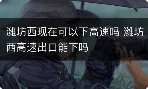 潍坊西现在可以下高速吗 潍坊西高速出口能下吗