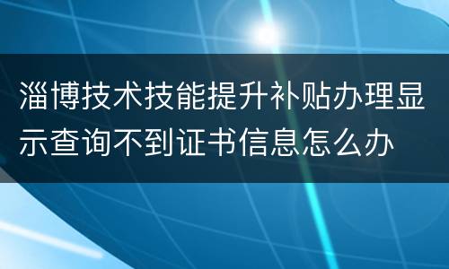 淄博技术技能提升补贴办理显示查询不到证书信息怎么办