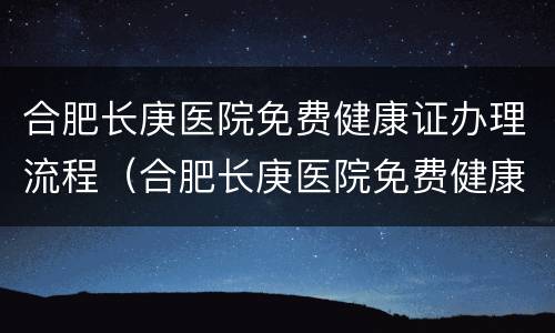 合肥长庚医院免费健康证办理流程（合肥长庚医院免费健康证办理流程图）