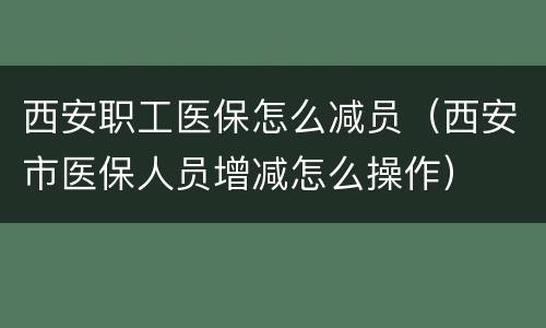 西安职工医保怎么减员（西安市医保人员增减怎么操作）