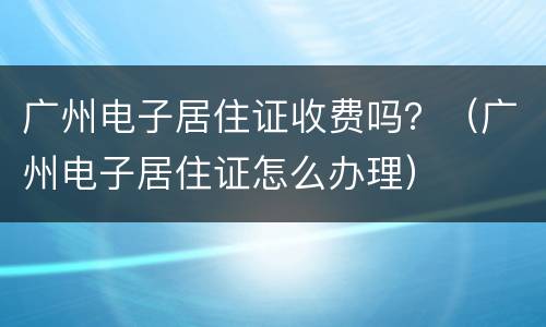 广州电子居住证收费吗？（广州电子居住证怎么办理）