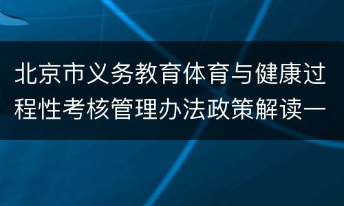 北京市义务教育体育与健康过程性考核管理办法政策解读一览