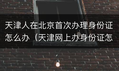 天津人在北京首次办理身份证怎么办（天津网上办身份证怎么操作）