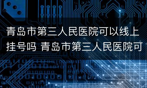 青岛市第三人民医院可以线上挂号吗 青岛市第三人民医院可以线上挂号吗