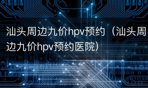 汕头周边九价hpv预约（汕头周边九价hpv预约医院）
