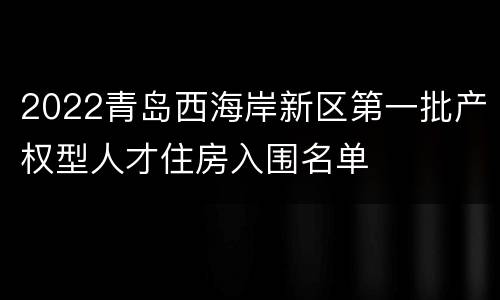 2022青岛西海岸新区第一批产权型人才住房入围名单