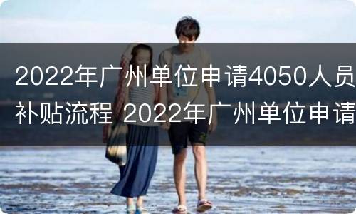 2022年广州单位申请4050人员补贴流程 2022年广州单位申请4050人员补贴流程图