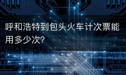 呼和浩特到包头火车计次票能用多少次？