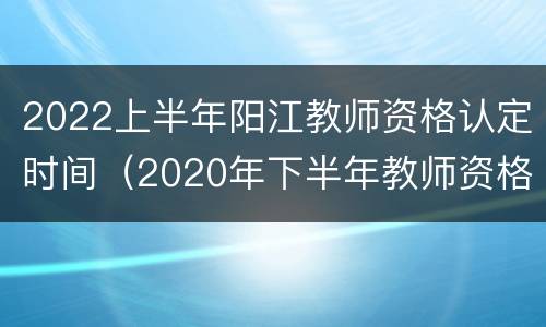 2022上半年阳江教师资格认定时间（2020年下半年教师资格证合格证明）