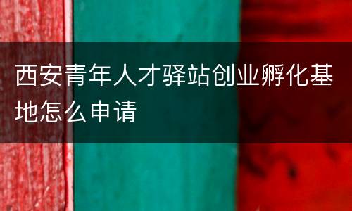 西安青年人才驿站创业孵化基地怎么申请