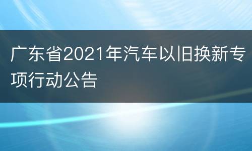 广东省2021年汽车以旧换新专项行动公告