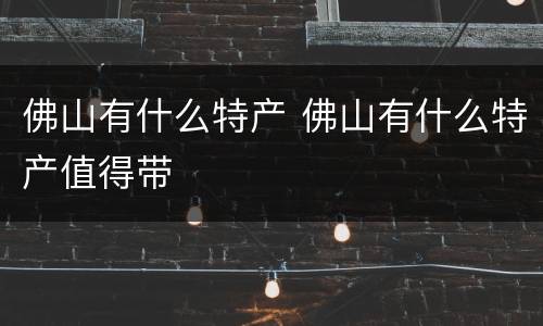 佛山有什么特产 佛山有什么特产值得带