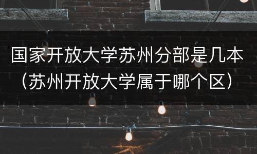 国家开放大学苏州分部是几本（苏州开放大学属于哪个区）