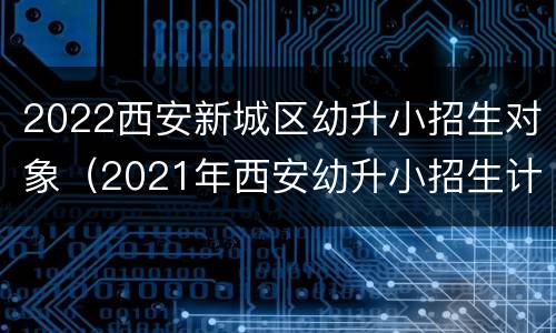 2022西安新城区幼升小招生对象（2021年西安幼升小招生计划）