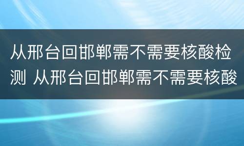 从邢台回邯郸需不需要核酸检测 从邢台回邯郸需不需要核酸检测结果