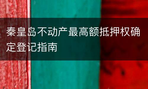 秦皇岛不动产最高额抵押权确定登记指南