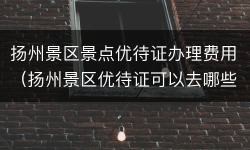 扬州景区景点优待证办理费用（扬州景区优待证可以去哪些景点）