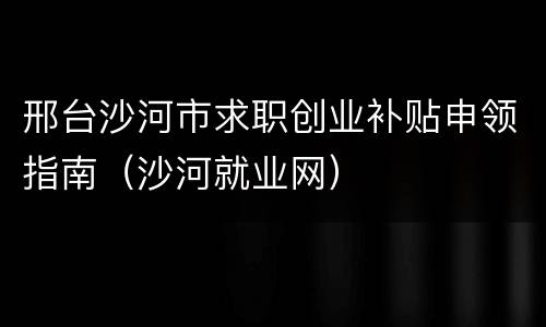 邢台沙河市求职创业补贴申领指南（沙河就业网）
