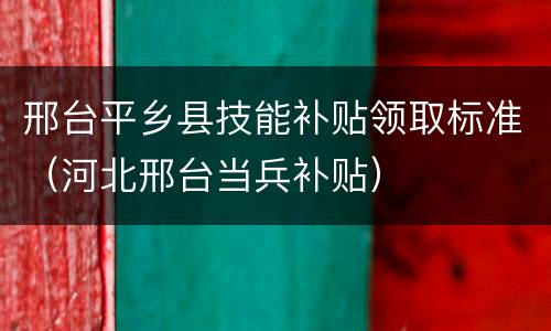 邢台平乡县技能补贴领取标准（河北邢台当兵补贴）