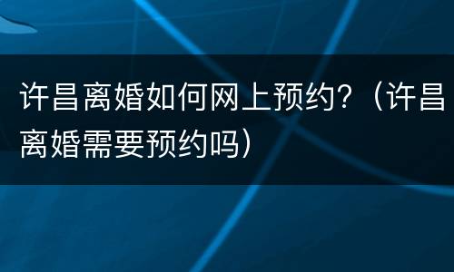 许昌离婚如何网上预约?（许昌离婚需要预约吗）