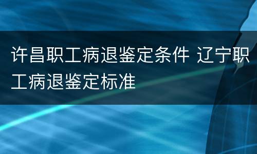 许昌职工病退鉴定条件 辽宁职工病退鉴定标准
