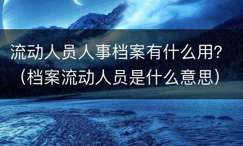 流动人员人事档案有什么用？（档案流动人员是什么意思）