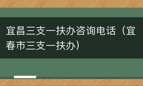 宜昌三支一扶办咨询电话（宜春市三支一扶办）