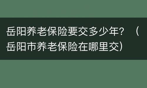 岳阳养老保险要交多少年？（岳阳市养老保险在哪里交）