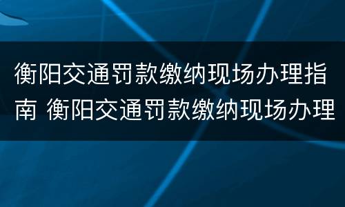 衡阳交通罚款缴纳现场办理指南 衡阳交通罚款缴纳现场办理指南电话