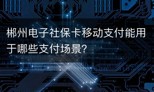 郴州电子社保卡移动支付能用于哪些支付场景？