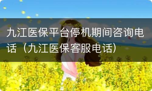 九江医保平台停机期间咨询电话（九江医保客服电话）