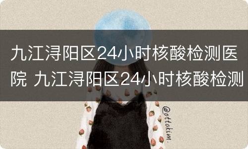 九江浔阳区24小时核酸检测医院 九江浔阳区24小时核酸检测医院在哪里