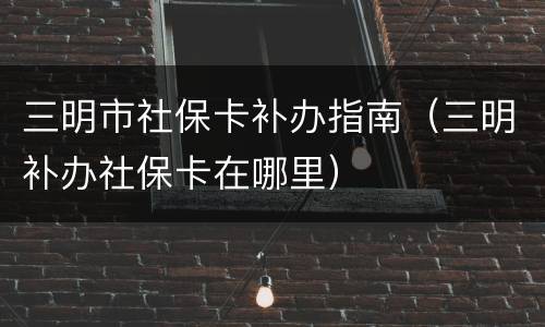 三明市社保卡补办指南（三明补办社保卡在哪里）