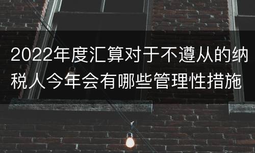 2022年度汇算对于不遵从的纳税人今年会有哪些管理性措施?
