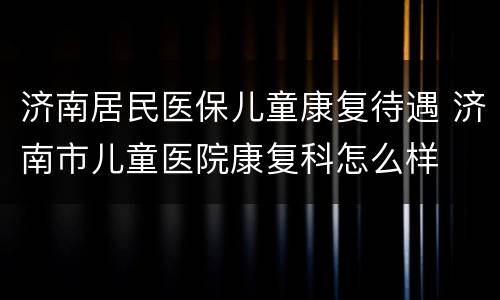 济南居民医保儿童康复待遇 济南市儿童医院康复科怎么样