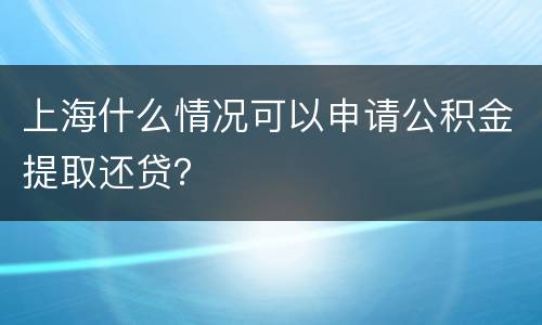 上海什么情况可以申请公积金提取还贷？