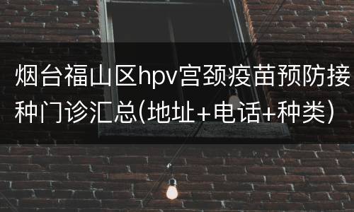 烟台福山区hpv宫颈疫苗预防接种门诊汇总(地址+电话+种类)