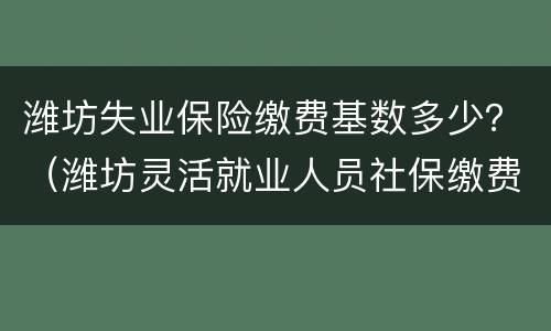 潍坊失业保险缴费基数多少？（潍坊灵活就业人员社保缴费基数）