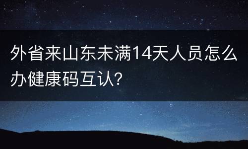 外省来山东未满14天人员怎么办健康码互认？